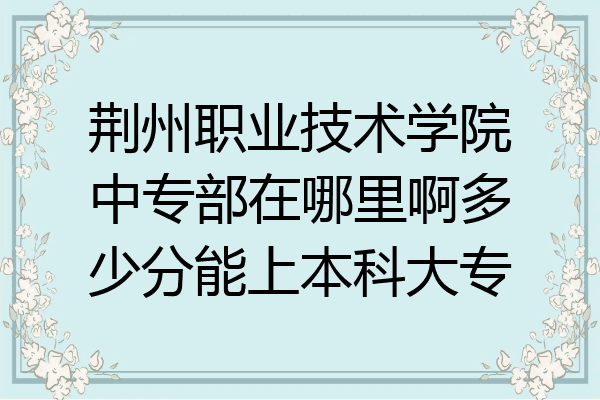 荆州职业技术学院中专部在哪里啊多少分能上本科大专