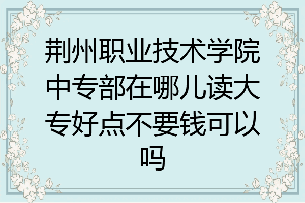 荆州职业技术学院中专部在哪儿读大专好点不要钱可以吗