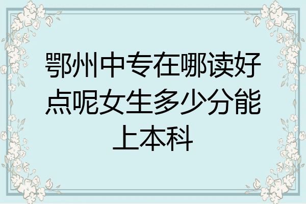 鄂州中专在哪读好点呢女生多少分能上本科