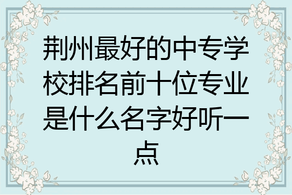 荆州最好的中专学校排名前十位专业是什么名字好听一点