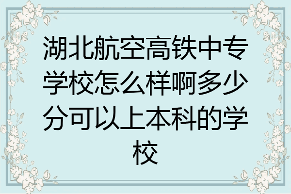 湖北航空高铁中专学校怎么样啊多少分可以上本科的学校