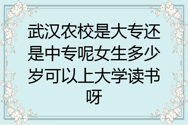 武汉农校是大专还是中专呢女生多少岁可以上大学读书呀