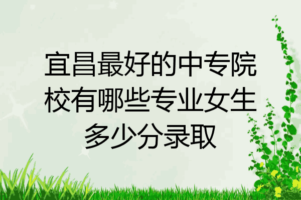 宜昌最好的中专院校有哪些专业女生多少分录取
