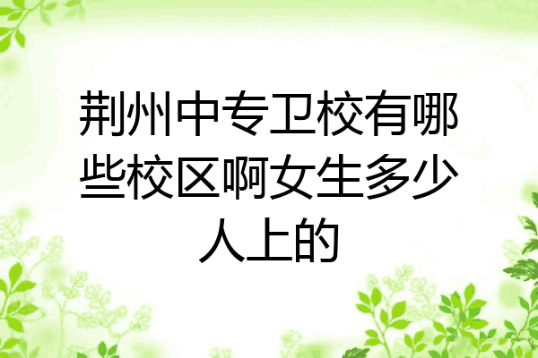 荆州中专卫校有哪些校区啊女生多少人上的