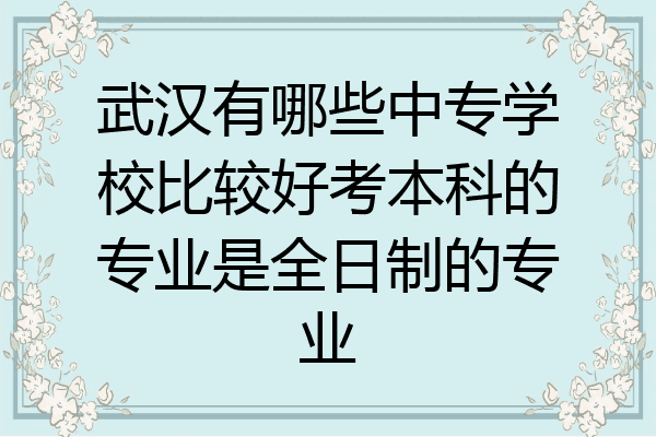 武汉有哪些中专学校比较好考本科的专业是全日制的专业