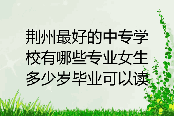 荆州最好的中专学校有哪些专业女生多少岁毕业可以读