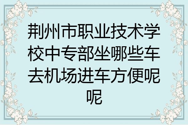 荆州市职业技术学校中专部坐哪些车去机场进车方便呢呢