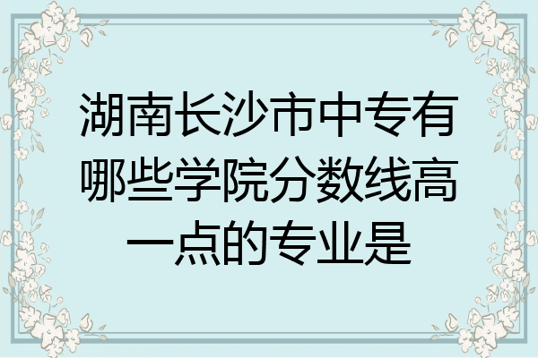 湖南长沙市中专有哪些学院分数线高一点的专业是