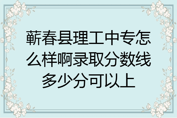 蕲春县理工中专怎么样啊录取分数线多少分可以上