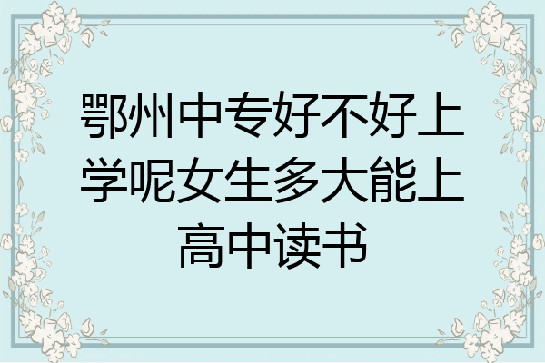 鄂州中专好不好上学呢女生多大能上高中读书