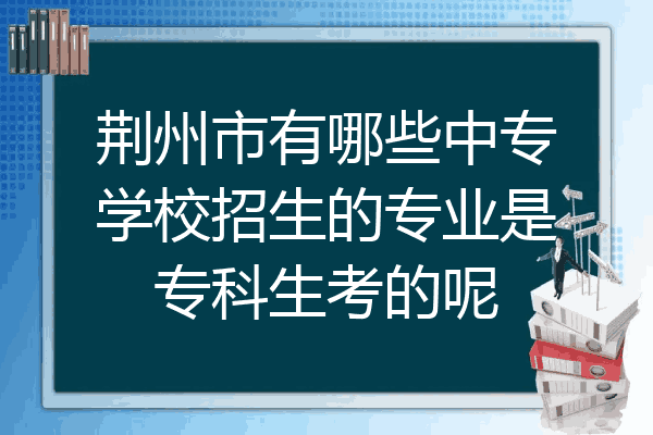 荆州市有哪些中专学校招生的专业是专科生考的呢