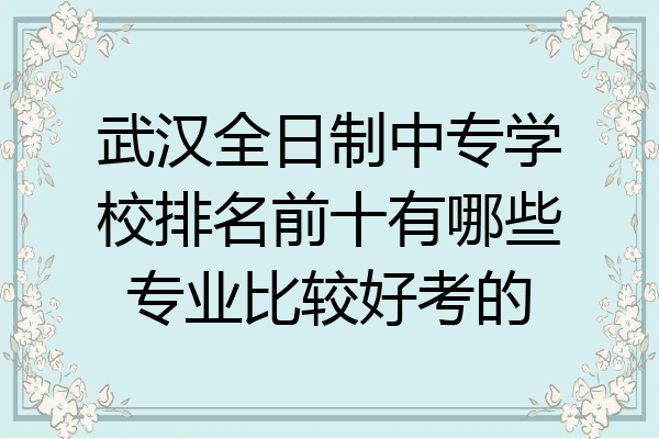 武汉全日制中专学校排名前十有哪些专业比较好考的