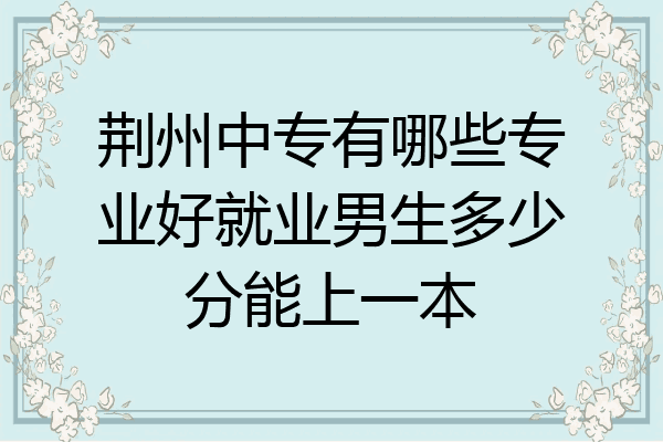 荆州中专有哪些专业好就业男生多少分能上一本