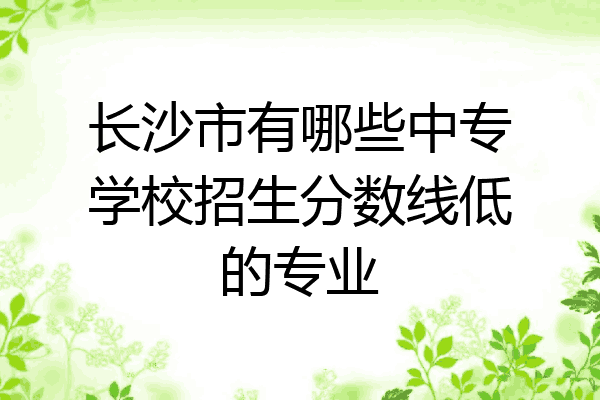 长沙市有哪些中专学校招生分数线低的专业
