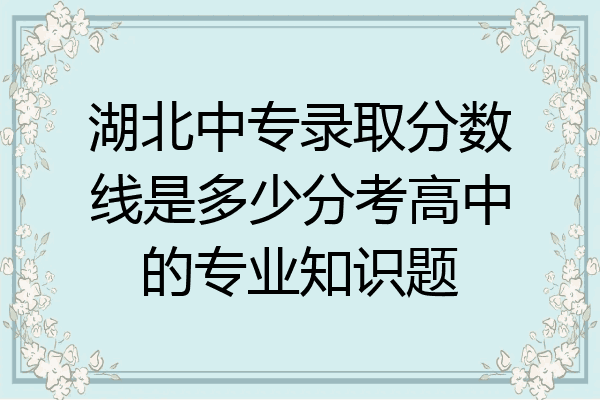 湖北中专录取分数线是多少分考高中的专业知识题