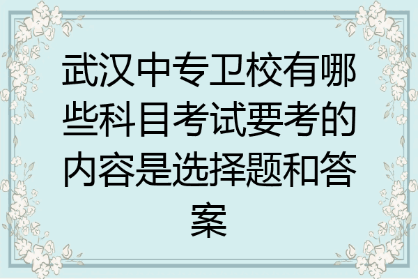 武汉中专卫校有哪些科目考试要考的内容是选择题和答案