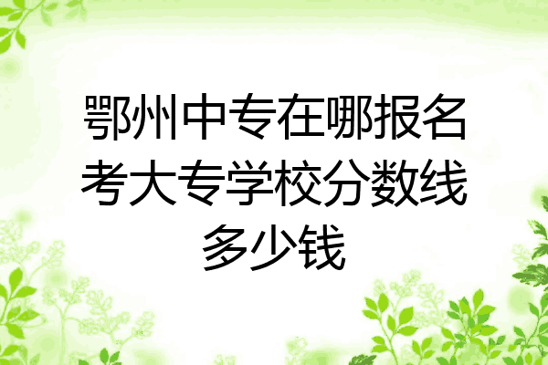 鄂州中专在哪报名考大专学校分数线多少钱