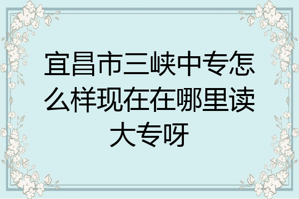 宜昌市三峡中专怎么样现在在哪里读大专呀