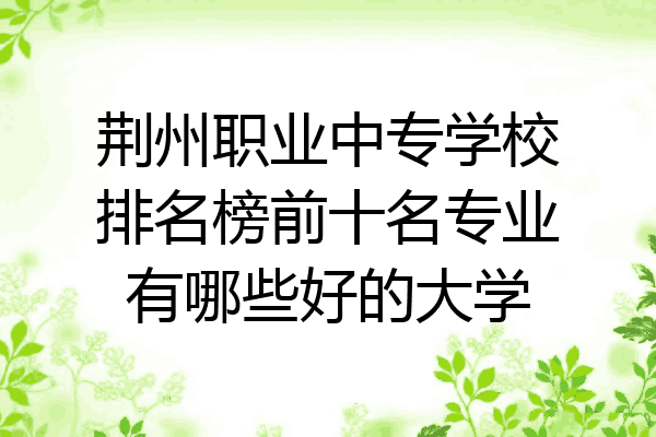 荆州职业中专学校排名榜前十名专业有哪些好的大学