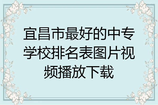 宜昌市最好的中专学校排名表图片视频播放下载
