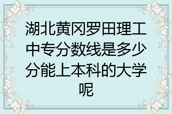 湖北黄冈罗田理工中专分数线是多少分能上本科的大学呢