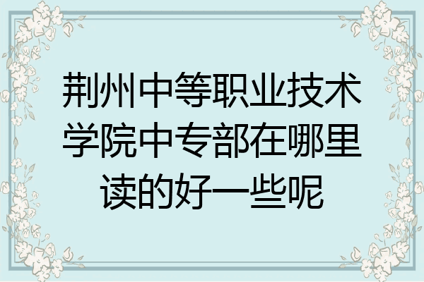 荆州中等职业技术学院中专部在哪里读的好一些呢