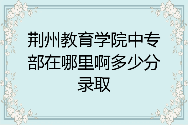 荆州教育学院中专部在哪里啊多少分录取