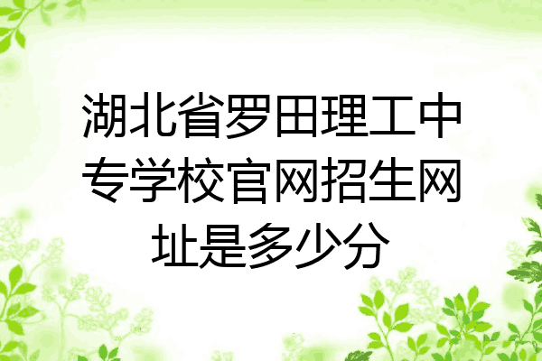 湖北省罗田理工中专学校官网招生网址是多少分