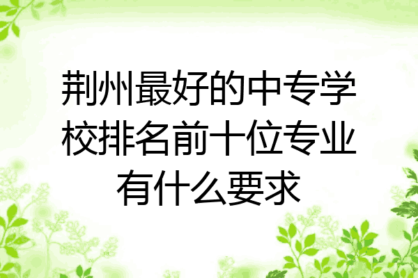 荆州最好的中专学校排名前十位专业有什么要求