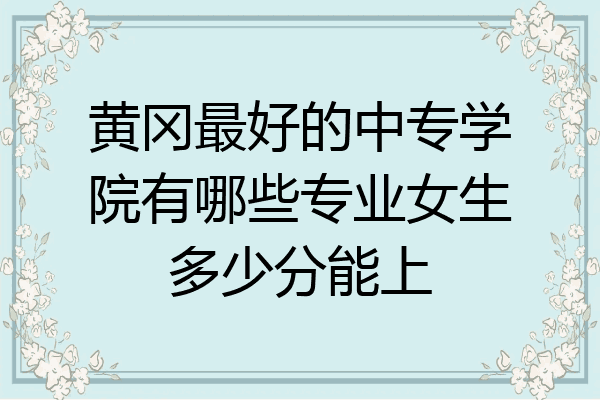 黄冈最好的中专学院有哪些专业女生多少分能上