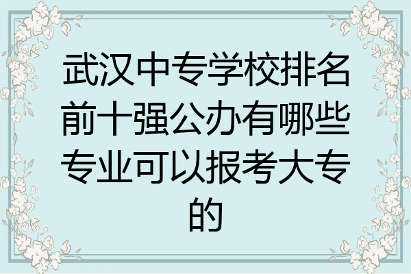 武汉中专学校排名前十强公办有哪些专业可以报考大专的