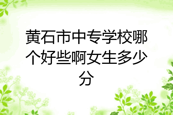 黄石市中专学校哪个好些啊女生多少分