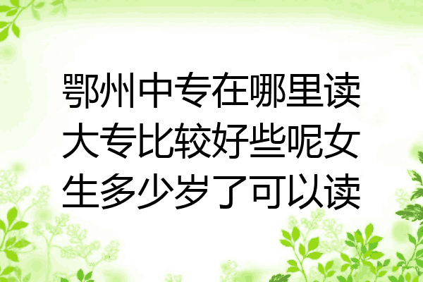 鄂州中专在哪里读大专比较好些呢女生多少岁了可以读