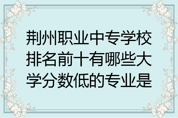 荆州职业中专学校排名前十有哪些大学分数低的专业是
