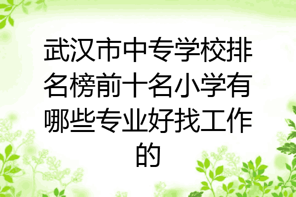 武汉市中专学校排名榜前十名小学有哪些专业好找工作的