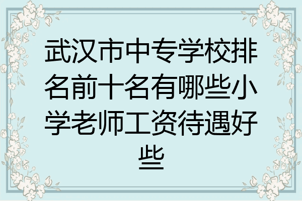 武汉市中专学校排名前十名有哪些小学老师工资待遇好些