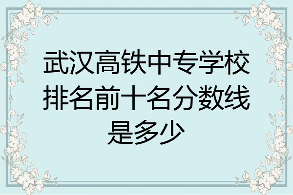 武汉高铁中专学校排名前十名分数线是多少