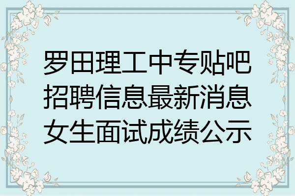 罗田理工中专贴吧招聘信息最新消息女生面试成绩公示