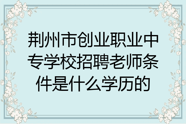 荆州市创业职业中专学校招聘老师条件是什么学历的