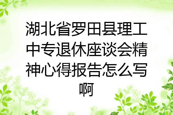 湖北省罗田县理工中专退休座谈会精神心得报告怎么写啊