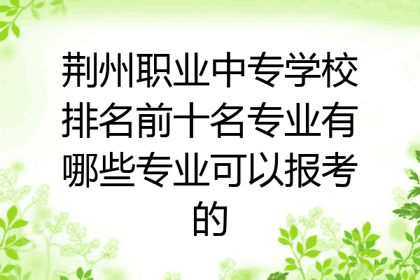 荆州职业中专学校排名前十名专业有哪些专业可以报考的