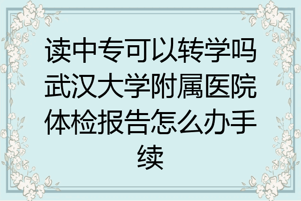 读中专可以转学吗武汉大学附属医院体检报告怎么办手续