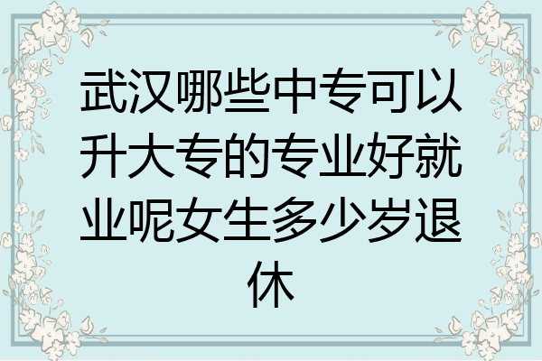 武汉哪些中专可以升大专的专业好就业呢女生多少岁退休