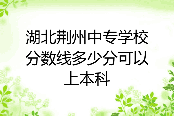 湖北荆州中专学校分数线多少分可以上本科