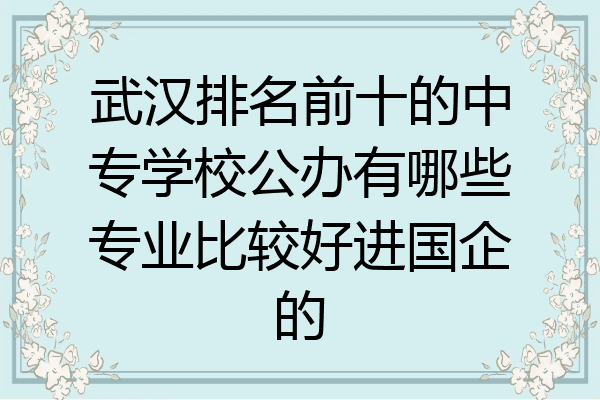 武汉排名前十的中专学校公办有哪些专业比较好进国企的