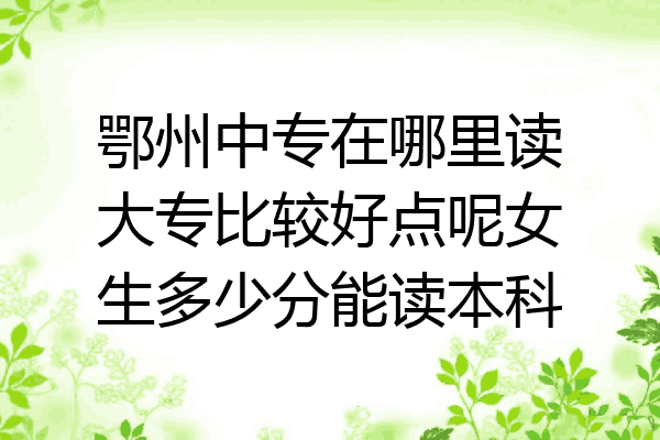 鄂州中专在哪里读大专比较好点呢女生多少分能读本科