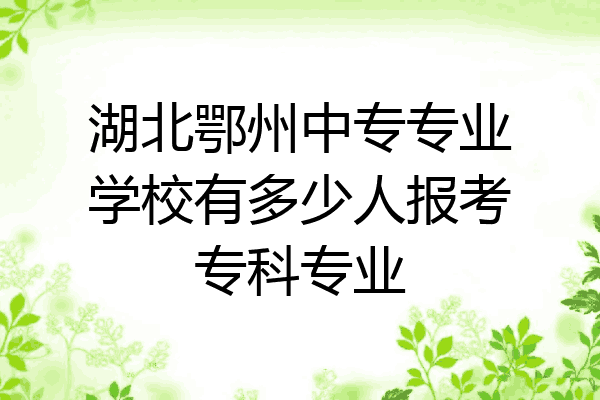 湖北鄂州中专专业学校有多少人报考专科专业