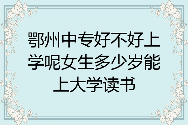 鄂州中专好不好上学呢女生多少岁能上大学读书