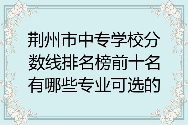 荆州市中专学校分数线排名榜前十名有哪些专业可选的