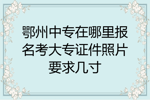 鄂州中专在哪里报名考大专证件照片要求几寸